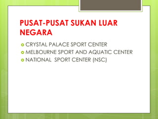 PUSAT-PUSAT SUKAN LUAR
NEGARA
 CRYSTAL PALACE SPORT CENTER
 MELBOURNE SPORT AND AQUATIC CENTER
 NATIONAL SPORT CENTER (NSC)
 