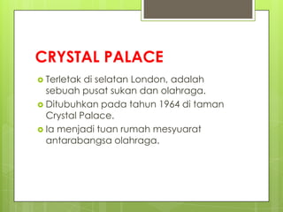 CRYSTAL PALACE
 Terletak di selatan London, adalah
sebuah pusat sukan dan olahraga.
 Ditubuhkan pada tahun 1964 di taman
Crystal Palace.
 Ia menjadi tuan rumah mesyuarat
antarabangsa olahraga.
 