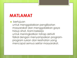 MATLAMAT
 bertujuan
untuk menggalakkan penglibatan
masyarakat dan menggalakkan gaya
hidup sihat. Kami bekerja
untuk meningkatkan tahap aktiviti
fizikal dengan menyampaikan program-
program sukan dan kesihatan yang
mencapai semua sektor masyarakat.
 