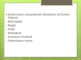  Sukan-sukan yang pernah dianjurkan di Crystal
Palace:
 Bola sepak
 Ragbi
 Kriket
 Basketball
 American Football
 Perlumbaan motor
 