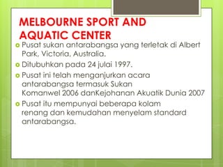 MELBOURNE SPORT AND
AQUATIC CENTER
 Pusat sukan antarabangsa yang terletak di Albert
Park, Victoria, Australia.
 Ditubuhkan pada 24 julai 1997.
 Pusat ini telah menganjurkan acara
antarabangsa termasuk Sukan
Komanwel 2006 danKejohanan Akuatik Dunia 2007
 Pusat itu mempunyai beberapa kolam
renang dan kemudahan menyelam standard
antarabangsa.
 