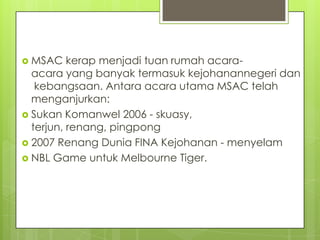  MSAC kerap menjadi tuan rumah acara-
acara yang banyak termasuk kejohanannegeri dan
kebangsaan. Antara acara utama MSAC telah
menganjurkan:
 Sukan Komanwel 2006 - skuasy,
terjun, renang, pingpong
 2007 Renang Dunia FINA Kejohanan - menyelam
 NBL Game untuk Melbourne Tiger.
 