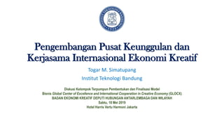 Pengembangan Pusat Keunggulan dan
Kerjasama Internasional Ekonomi Kreatif
Togar M. Simatupang
Institut Teknologi Bandung
Diskusi Kelompok Terpumpun Pembentukan dan Finalisasi Model
Bisnis Global Center of Excellence and International Cooperation in Creative Economy (GLOCX)
BADAN EKONOMI KREATIF DEPUTI HUBUNGAN ANTARLEMBAGA DAN WILAYAH
Sabtu, 18 Mei 2019
Hotel Harris Vertu Harmoni Jakarta
 