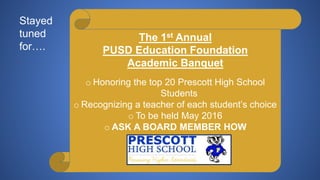 The 1st Annual
PUSD Education Foundation
Academic Banquet
o Honoring the top 20 Prescott High School
Students
o Recognizing a teacher of each student’s choice
o To be held May 2016
o ASK A BOARD MEMBER HOW
YOU CAN HELP!
Stayed
tuned
for….
 