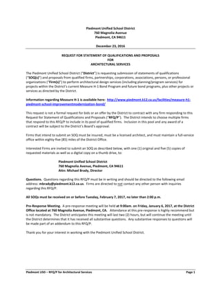 Piedmont USD – RFQ/P for Architectural Services Page 1
Piedmont Unified School District
760 Magnolia Avenue
Piedmont, CA 94611
December 23, 2016
REQUEST FOR STATEMENT OF QUALIFICATIONS AND PROPOSALS
FOR
ARCHITECTURAL SERVICES
The Piedmont Unified School District (“District”) is requesting submission of statements of qualifications
(“SOQ(s)”) and proposals from qualified firms, partnerships, corporations, associations, persons, or professional
organizations (“Firm(s)”) to perform architectural design services (including planning/program services) for
projects within the District’s current Measure H-1 Bond Program and future bond programs, plus other projects or
services as directed by the District.
Information regarding Measure H-1 is available here: http://www.piedmont.k12.ca.us/facilities/measure-h1-
piedmont-school-improvementmodernization-bond/
This request is not a formal request for bids or an offer by the District to contract with any firm responding to this
Request for Statement of Qualifications and Proposals (“RFQ/P”). The District intends to choose multiple firms
that respond to this RFQ/P to include in its pool of qualified firms. Inclusion in this pool and any award of a
contract will be subject to the District’s Board’s approval.
Firms that intend to submit an SOQ must be insured, must be a licensed architect, and must maintain a full-service
office within eighty-five (85) miles of the District Office.
Interested Firms are invited to submit an SOQ as described below, with one (1) original and five (5) copies of
requested materials as well as a digital copy on a thumb drive, to:
Piedmont Unified School District
760 Magnolia Avenue, Piedmont, CA 94611
Attn: Michael Brady, Director
Questions. Questions regarding this RFQ/P must be in writing and should be directed to the following email
address: mbrady@piedmont.k12.ca.us. Firms are directed to not contact any other person with inquiries
regarding this RFQ/P.
All SOQs must be received on or before Tuesday, February 7, 2017, no later than 2:00 p.m.
Pre-Response Meeting. A pre-response meeting will be held at 9:00am. on Friday, January 6, 2017, at the District
Office located at 760 Magnolia Avenue, Piedmont, CA. Attendance at this pre-response is highly recommend but
is not mandatory. The District anticipates this meeting will last two (2) hours, but will continue the meeting until
the District determines that it has received all substantive questions. Any substantive responses to questions will
be made part of an addendum to this RFQ/P.
Thank you for your interest in working with the Piedmont Unified School District.
 