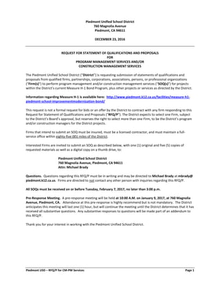 Piedmont USD – RFQ/P for CM-PM Services Page 1
Piedmont Unified School District
760 Magnolia Avenue
Piedmont, CA 94611
DECEMBER 23, 2016
REQUEST FOR STATEMENT OF QUALIFICATIONS AND PROPOSALS
FOR
PROGRAM MANAGEMENT SERVICES AND/OR
CONSTRUCTION MANAGEMENT SERVICES
The Piedmont Unified School District (“District”) is requesting submission of statements of qualifications and
proposals from qualified firms, partnerships, corporations, associations, persons, or professional organizations
(“Firm(s)”) to perform program management and/or construction management services (“SOQ(s)”) for projects
within the District’s current Measure H-1 Bond Program, plus other projects or services as directed by the District.
Information regarding Measure H-1 is available here: http://www.piedmont.k12.ca.us/facilities/measure-h1-
piedmont-school-improvementmodernization-bond/
This request is not a formal request for bids or an offer by the District to contract with any firm responding to this
Request for Statement of Qualifications and Proposals (“RFQ/P”). The District expects to select one Firm, subject
to the District’s Board’s approval, but reserves the right to select more than one Firm, to be the District’s program
and/or construction managers for the District projects.
Firms that intend to submit an SOQ must be insured, must be a licensed contractor, and must maintain a full-
service office within eighty-five (85) miles of the District.
Interested Firms are invited to submit an SOQ as described below, with one (1) original and five (5) copies of
requested materials as well as a digital copy on a thumb drive, to:
Piedmont Unified School District
760 Magnolia Avenue, Piedmont, CA 94611
Attn: Michael Brady
Questions. Questions regarding this RFQ/P must be in writing and may be directed to Michael Brady at mbrady@
piedmont.k12.ca.us. Firms are directed to not contact any other person with inquiries regarding this RFQ/P.
All SOQs must be received on or before Tuesday, February 7, 2017, no later than 3:00 p.m.
Pre-Response Meeting. A pre-response meeting will be held at 10:00 A.M. on January 9, 2017, at 760 Magnolia
Avenue, Piedmont, CA. Attendance at this pre-response is highly recommend but is not mandatory. The District
anticipates this meeting will last one (1) hour, but will continue the meeting until the District determines that it has
received all substantive questions. Any substantive responses to questions will be made part of an addendum to
this RFQ/P.
Thank you for your interest in working with the Piedmont Unified School District.
 