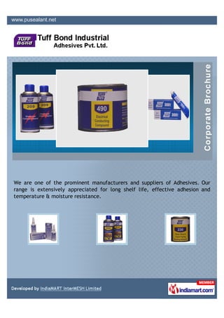 We are one of the prominent manufacturers and suppliers of Adhesives. Our
range is extensively appreciated for long shelf life, effective adhesion and
temperature & moisture resistance.
 
