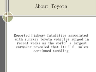 About Toyota




Reported highway fatalities associated
 with runaway Toyota vehicles surged in
  recent weeks as the world’s largest
 carmaker revealed that its U.S. sales
           continued tumbling.
 