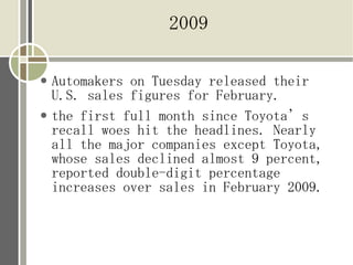2009

●   Automakers on Tuesday released their
    U.S. sales figures for February.
●   the first full month since Toyota’s
    recall woes hit the headlines. Nearly
    all the major companies except Toyota,
    whose sales declined almost 9 percent,
    reported double-digit percentage
    increases over sales in February 2009.
 