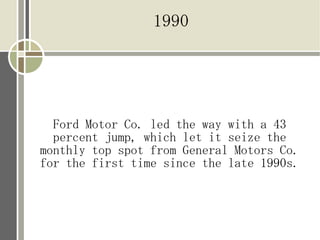 1990




  Ford Motor Co. led the way with a 43
  percent jump, which let it seize the
monthly top spot from General Motors Co.
for the first time since the late 1990s.
 