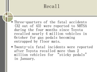 Recall

●   Three-quarters of the fatal accidents
    (32 out of 43) were reported to NHTSA
    during the four months since Toyota
    recalled nearly 4 million vehicles in
    October for gas pedals becoming
    entrapped by floor mats.
●   Twenty-six fatal incidents were reported
    after Toyota recalled more than 2
    million vehicles for “sticky pedals”
    in January.
 
