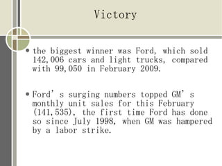 Victory

●   the biggest winner was Ford, which sold
    142,006 cars and light trucks, compared
    with 99,050 in February 2009.

●   Ford’s surging numbers topped GM’s
    monthly unit sales for this February
    (141,535), the first time Ford has done
    so since July 1998, when GM was hampered
    by a labor strike.
 