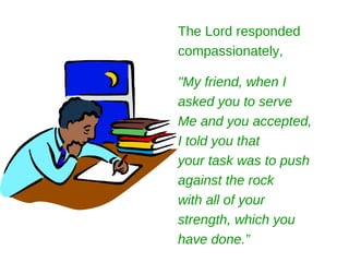 The Lord responded
compassionately,

"My friend, when I
asked you to serve
Me and you accepted,
I told you that
your task was to push
against the rock
with all of your
strength, which you
have done.”
 