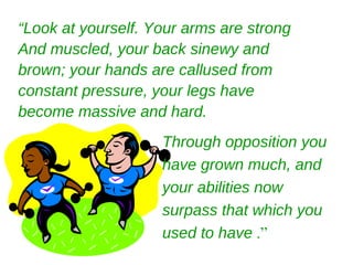 “Look at yourself. Your arms are strong
And muscled, your back sinewy and
brown; your hands are callused from
constant pressure, your legs have
become massive and hard.
                    Through opposition you
                    have grown much, and
                    your abilities now
                    surpass that which you
                    used to have .”
 