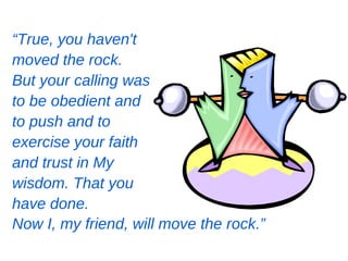 “True, you haven't
moved the rock.
But your calling was
to be obedient and
to push and to
exercise your faith
and trust in My
wisdom. That you
have done.
Now I, my friend, will move the rock.”
 