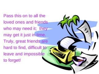 Pass this on to all the
loved ones and friends
who may need it; they
may get it just in time.
Truly, great friends are
hard to find, difficult to
leave and impossible
to forget!
 
