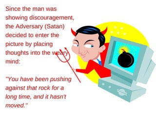 Since the man was
showing discouragement,
the Adversary (Satan)
decided to enter the
picture by placing
thoughts into the weary
mind:

"You have been pushing
against that rock for a
long time, and it hasn't
moved."
 