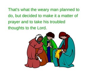 That's what the weary man planned to
do, but decided to make it a matter of
prayer and to take his troubled
thoughts to the Lord.
 