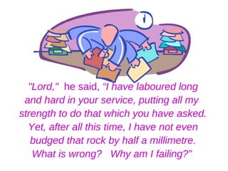 "Lord," he said, “I have laboured long
 and hard in your service, putting all my
strength to do that which you have asked.
  Yet, after all this time, I have not even
   budged that rock by half a millimetre.
   What is wrong? Why am I failing?”
 