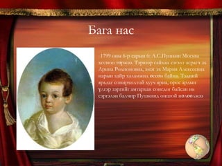 Бага нас 1799 оны 6-р сарын 6: А.С.Пушкин Москва хотноо төржээ. Тэрвээр сайхан сэгэлт асрагч эх Арина Родионовна, эмэг эх Мария Алексеевна нарын хайр халамжид өссөн байна. Тэдний ярьдаг сонирхолтой хууч яриа, орос ардын үлгэр зэргийг амтархан сонсдог байсан нь  сэргэлэн балчир Пушкинд онцгой нөлөөлжээПушкин бүр багаасаа ном унших дуртай байв. Эцгийнх нь номын сан гайхамшигтай баялаг байсан тул тэнд нууцханаар сууж, нойргүй хонон нэгээс нөгөөг шимтэн уншдаг байжээ. Яруу нарйагчийн эцэг Сергей Львович нь франц хэлээр шүлэг бичдэг. Өвөг эцэг Василий Львович нь тухайн үедээ нэртэй зохиолч байв. 