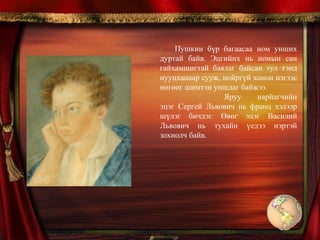1811 онд Лицейд элсэн 6 жил сурахдаа шүлэг зохиол бичиж, өөрийн найз нартайгаа хамтран бичмэл сэтгүүл гаргаж байв. Лицейд сурч байх үе нь Орос орны их дайны түүхэн үйл явдалтхй давхцдаг. Энэ нь залуу хүүд онцгой нөлөө үзүүлсэн. 