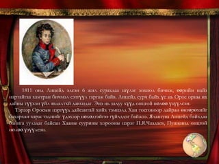 Тэрээр Оросын цэргүүд дайсантай хийх тэмцэлд Хан тосгоноор дайран өнгөрөхийг бахархан харж тэднийг үдэхээр нөхөдтэйгээ гүйлддэг байжээ. Ялангуяа Лицейд байхдаа байнга уулздаг байсан Хааны суурины хорооны цэрэг П.Я.Чаадаев, Пушкинд онцгой нөлөө үзүүлсэн. Тэрвээр ердөө 14 настай байхдаа “Европын мэдээ” хэмээх сэтгүүлд “Шүлэгч нөхөддөө” шүлгээ хэвлүүлсэн бол, 1812 оны эх орны дпайны тухай бичсэн “Хан тосгон дурдатгал ” шүлэг нь түүнд анхны алдар хүндийг авчирсан юм. 1915 он: Хүндэт зочид, Лицейн удирдлага оролцсон өвлийн шалгалтын ёслол дээр Пушкин дээрх шүлгээ уншсан юм. Энэ шалгалтанд өвгөн яруу найрагч Державин байлцжээ. “.... Державинаас хоёр алхам зайтай зогсоод “Хан тосгон дурдатгал ” шүлгээ уншив... Шүлгээ хэрхэн уншиж дууссанаа ч санахгүй байна. Державин гайхан биширч, намайг тэврэхийг хүсэж, эцэст нь намайг дуудав. Наймайг эрсэн боловч олоогүй.” гэж Пушкин дурссан байдаг. 