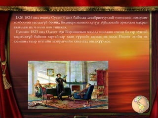 1824 оны 8-р сарын 9-нд Михайловск тосгонд иржээ. Гэтэл тэнд зусаж байсан эцэг эх нь цөлөгдсөн Пушкинийг тийм ч таатай угтсангүй. Эцэг нь түүнийг эгч дүүдээ нөлөөлөх вий гэж айж хүүгээ хайр найргүй зэмлэв. Пушкинийг хязгаарын дарга, мужийн захирагч, тайж нарын ахлагч, зэргэлдээ сүмийн лам зэрэг олон хүн мөрдөн тагнаж эцэг нь хүртэл хавчин хяхаж байв. 