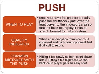 PUSH
• once you have the chance to really
push the shuttlecock past over the
front player to the mid-court area so
that the back-court player has to
stretch forward to make a return.
WHEN TO PLAY
• When no interception from front court
opponent and back court opponent find
it difficult to return.
QUALITY
INDICATOR
• Hitting it too slowly so front court player
kills it. Hitting it too high/deep so that
back court player gets an easy shot.
COMMON
MISTAKES WITH
THE PUSH
 