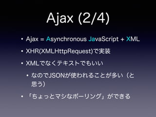 Ajax (2/4)
•Ajax = Asynchronous JavaScript + XML
•XHR(XMLHttpRequest)で実装
•XMLでなくテキストでもいい
•なのでJSONが使われることが多い（と
思う）
•「ちょっとマシなポーリング」ができる
 