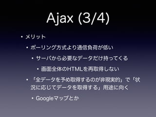 Ajax (3/4)
•メリット
•ポーリング方式より通信負荷が低い
•サーバから必要なデータだけ持ってくる
•画面全体のHTMLを再取得しない
•「全データを予め取得するのが非現実的」で「状
況に応じてデータを取得する」用途に向く
•Googleマップとか
 