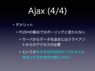 Ajax (4/4)
•デメリット
•PUSHの観点ではポーリングと変わらない
•サーバからデータを送るにはクライアン
トからのアクセスが必要
•というかそもそもPUSHのリアルタイム
性を上げるための仕様じゃない
 