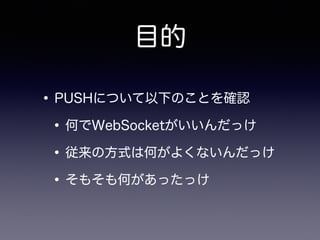目的
•PUSHについて以下のことを確認
•何でWebSocketがいいんだっけ
•従来の方式は何がよくないんだっけ
•そもそも何があったっけ
 