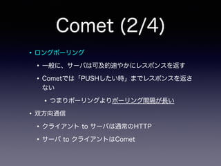 Comet (2/4)
•ロングポーリング
•一般に、サーバは可及的速やかにレスポンスを返す
•Cometでは「PUSHしたい時」までレスポンスを返さ
ない
•つまりポーリングよりポーリング間隔が長い
•双方向通信
•クライアント to サーバは通常のHTTP
•サーバ to クライアントはComet
 