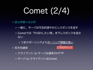 Comet (2/4)
•ロングポーリング
•一般に、サーバは可及的速やかにレスポンスを返す
•Cometでは「PUSHしたい時」までレスポンスを返さ
ない
•つまりポーリングよりポーリング間隔が長い
•双方向通信
•クライアント to サーバは通常のHTTP
•サーバ to クライアントはComet
この辺がロング
 