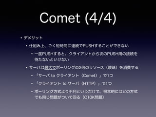 Comet (4/4)
•デメリット
•仕組み上、ごく短時間に連続でPUSHすることができない
•一度PUSHすると、クライアントから次のPUSH用の接続を
待たないといけない
•サーバは最大でポーリングの2倍のリソース（曖昧）を消費する
•「サーバ to クライアント（Comet）」で1つ
•「クライアント to サーバ（HTTP）」で1つ
•ポーリング方式より不利というだけで、根本的にはどの方式
でも同じ問題がついて回る（C10K問題）
 