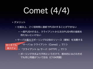 Comet (4/4)
•デメリット
•仕組み上、ごく短時間に連続でPUSHすることができない
•一度PUSHすると、クライアントから次のPUSH用の接続を
待たないといけない
•サーバは最大でポーリングの2倍のリソース（曖昧）を消費する
•「サーバ to クライアント（Comet）」で1つ
•「クライアント to サーバ（HTTP）」で1つ
•ポーリング方式より不利というだけで、根本的にはどの方式
でも同じ問題がついて回る（C10K問題）
あくまでも
最大だよ
 