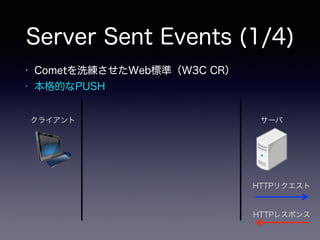 Server Sent Events (1/4)
クライアント サーバ
HTTPリクエスト
HTTPレスポンス
• Cometを洗練させたWeb標準（W3C CR）
• 本格的なPUSH
 