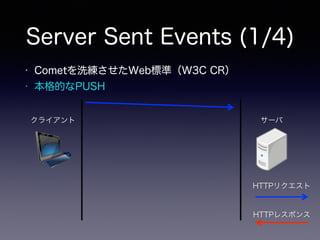 Server Sent Events (1/4)
クライアント サーバ
HTTPリクエスト
HTTPレスポンス
• Cometを洗練させたWeb標準（W3C CR）
• 本格的なPUSH
 