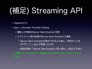 (補足) Streaming API
•Twitterのアレ
•Ajax + Chunked Transfer Coding
•機能上の特徴はServer Sent Eventsと同等
•クライアント側の処理がServer Sent Eventsより複雑
•Server Sent Eventsの仕様ができるより前に、同等のことを
HTTP 1.1 + Ajaxで実現したもの
•独自仕様の「Server Sent Eventsっぽい何か」と捉えても良い
•と解釈しているんだけど、情報がいまいち出てこなくて正しいかわか
らない
 