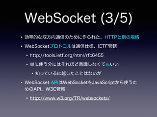 WebSocket (3/5)
•効率的な双方向通信のために作られた、HTTPと別の規格
•WebSocketプロトコルは通信仕様、IETF管轄
•http://tools.ietf.org/html/rfc6455
•単に使う分にはそれほど意識しなくてもいい
•知っているに越したことはないが
•WebSocket APIはWebSocketをJavaScriptから使うた
めのAPI、W3C管轄
•http://www.w3.org/TR/websockets/
 