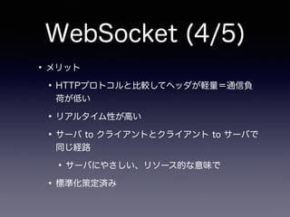 WebSocket (4/5)
•メリット
•HTTPプロトコルと比較してヘッダが軽量＝通信負
荷が低い
•リアルタイム性が高い
•サーバ to クライアントとクライアント to サーバで
同じ経路
•サーバにやさしい、リソース的な意味で
•標準化策定済み
 
