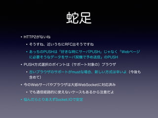 蛇足
•HTTP2がないね
•そうすね、近いうちにRFC出そうですね
•あっちのPUSHは「好きな時にサーバPUSH」じゃなく「Webページ
に必要そうなデータをサーバ契機で予め送信」のPUSH
•PUSH方式選択のポイントは（サポート対象の）ブラウザ
•古いブラウザのサポートがmustな場合、新しい方式は辛いよ（今後も
含めて）
•今のWebサーバやブラウザは大抵WebSocketに対応済み
•でも通信経路的に使えないケースもあるから注意だよ
•悩んだらとりあえずSocket.IOで安定
 
