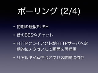 ポーリング (2/4)
•初期の疑似PUSH
•昔のBBSやチャット
•HTTPクライアントがHTTPサーバへ定
期的にアクセスして画面を再描画
•リアルタイム性はアクセス間隔に依存
 