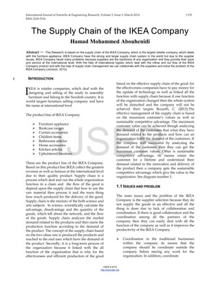 International Journal of Scientific & Engineering Research, Volume 5, Issue 3, March-2014 1170
ISSN 2229-5518
IJSER © 2014
http://www.ijser.org
The Supply Chain of the IKEA Company
Hamad Mohammed Abouhenidi
Abstract — This Research is based on the supply chain of the IKEA Company, which is the largest retailer company, which deals
with the furniture appliance. IKEA Company have the strong and larger supply chain system in the world but due to the supplier
issues, IKEA Company faced many problems because suppliers are the backbone of any organization and they provide their good
and service at the international level. With the help of international logistic which deal with the inflow and out flow of the IKEA
Company product and with the help of supply chain management we can collaborate with the suppliers and solve the problem of the
IKEA Company (Jonsson, 2012).
1 INTRODUCTION
KEA is retailer companies, which deal with the
designing and selling of the ready to assembly
furniture and belong to the Swedish country. It is
world largest furniture selling company and have
the name at international level
The product line of IKEA Company
 Furniture appliance
 Bookcase ranges
 Curtain accessories
 Children items
 Bathrooms articles
 Home accessories
 Kitchen articles
 Upholstered furniture
These are the product line of the IKEA Company.
Based on this product line IKEA collect the greatest
revenue as well as famous at the international level
due to their quality product. Supply chain is a
process which deal and run the whole organization
function in a chain and the flow of the good is
depend upon the supply chain that how to use the
raw material then process it and the main thing
how much produced for the delivery of the good.
Supply chain is the mixture of the both science and
arts subjects. In science, scientifically calculate the
advantage, disadvantage and the quantity of the
goods, which tell about the network, and the flow
of the goods. Supply chain analyzes the market
demand related to the products and then starts the
production function according to the demand of
the product. The concept of the supply chain based
on the two ideas one is produced the products and
reached to the end user which have the demand of
the product. Secondly, it is a long-term process of
the organization because it linked with the all
function of the organization that is why for the
effectiveness and efficient production of the good
based on the effective supply chain of the good. for
the effectiveness companies have to pay money for
the update of technology as well as linked all the
function with supply chain because if one function
of the organization changed then the whole system
will be disturbed and the company will not be
achieved their targets Bozarth, C. (2013).The
effective management of the supply chain is based
on the maximum customer’s values as well as
sustainable competitive advantage. The maximum
customer value can be achieved though analyzing
the demand of the customers that what they have
demand related to the products and how can an
organization fulfill the demand of the customers. If
the company will successful by analyzing the
demand of the customer then they can get the
maximum customer values. Other is sustainable
competitive advantage, its means retain the
customer for a lifetime and understand their
demand related to the innovation and delivery of
the product then a company gets the sustainable
competitive advantage which give the value to the
organization. See diagram number 1.
1.1 ISSUES AND PROBLEM
The main issues and the problem of the IKEA
Company is the supplier selection because they do
not supply the goods in an effective and all the
thing is done due to lack of collaboration and
coordination. If there is good collaboration and the
coordination among all the partners of the
company then they can easily deal with all the
function of the company as well as it improves the
productivity of the IKEA Company.
 Coordination in the traditional businesses
within the company its means that the
company should be coordinate outside the
company before staring any work for the
organization. In addition, coordinate
I
IJSER
 