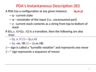 15
PDA’s Instantaneous Description (ID)
A PDA has a configuration at any given instance: (q,w,y)
– q - current state
– w - remainder of the input (i.e., unconsumed part)
– y - current stack contents as a string from top to bottom of
stack
If δ(q,a, X)={(p, A)} is a transition, then the following are also
true:
– (q, a, X ) |--- (p,,A)
– (q, aw, XB ) |--- (p,w,AB)
|--- sign is called a “turnstile notation” and represents one move
|---* sign represents a sequence of moves
 