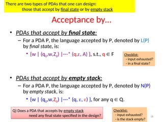 18
Acceptance by…
• PDAs that accept by final state:
– For a PDA P, the language accepted by P, denoted by L(P)
by final state, is:
• {w | (q0,w,Z0) |---* (q,, A) }, s.t., q  F
• PDAs that accept by empty stack:
– For a PDA P, the language accepted by P, denoted by N(P)
by empty stack, is:
• {w | (q0,w,Z0) |---* (q, , ) }, for any q  Q.
Checklist:
- input exhausted?
- in a final state?
Checklist:
- input exhausted?
- is the stack empty?
There are two types of PDAs that one can design:
those that accept by final state or by empty stack
Q) Does a PDA that accepts by empty stack
need any final state specified in the design?
 