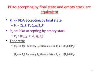 23
PDAs accepting by final state and empty stack are
equivalent
• PF <= PDA accepting by final state
– PF = (QF,∑, , δF,q0,Z0,F)
• PN <= PDA accepting by empty stack
– PN = (QN,∑, , δN,q0,Z0)
• Theorem:
– (PN==> PF) For every PN, there exists a PF s.t. L(PF)=L(PN)
– (PF==> PN) For every PF, there exists a PN s.t. L(PF)=L(PN)
 