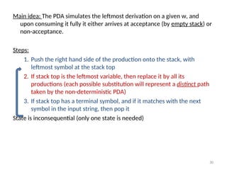 30
Main idea: The PDA simulates the leftmost derivation on a given w, and
upon consuming it fully it either arrives at acceptance (by empty stack) or
non-acceptance.
Steps:
1. Push the right hand side of the production onto the stack, with
leftmost symbol at the stack top
2. If stack top is the leftmost variable, then replace it by all its
productions (each possible substitution will represent a distinct path
taken by the non-deterministic PDA)
3. If stack top has a terminal symbol, and if it matches with the next
symbol in the input string, then pop it
State is inconsequential (only one state is needed)
 