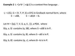 Example 2 L ={an
bn
| n 1} is a context-free language .
≧
Let M = ({q}, T, V, δ, q, S , {}), a PDA, where
δ(q, a, S) contains (q, SB), where SaSB is in P,
L = L(G), G = (V, T, P, S) a CFG in Greiback normal form, where
S  aSB, S  aB,B  b.
δ(q, a, S) contains (q, B), where SaB is in P,
δ(q, b, B) contains (q, ), where Bb is in P.
 