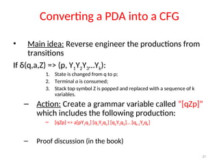 37
Converting a PDA into a CFG
• Main idea: Reverse engineer the productions from
transitions
If δ(q,a,Z) => (p, Y1Y2Y3…Yk):
1. State is changed from q to p;
2. Terminal a is consumed;
3. Stack top symbol Z is popped and replaced with a sequence of k
variables.
– Action: Create a grammar variable called “[qZp]”
which includes the following production:
– [qZp] => a[pY1q1] [q1Y2q2] [q2Y3q3]… [qk-1Ykqk]
– Proof discussion (in the book)
 